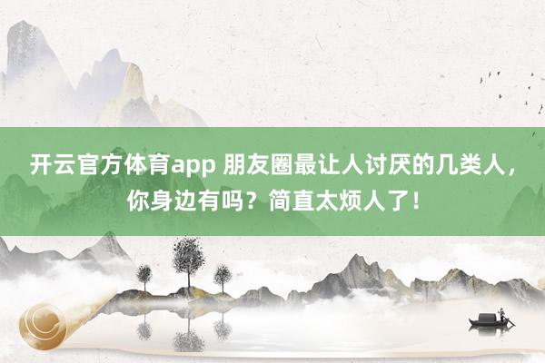 開云官方體育app 朋友圈最讓人討厭的幾類人，你身邊有嗎？簡直太煩人了！