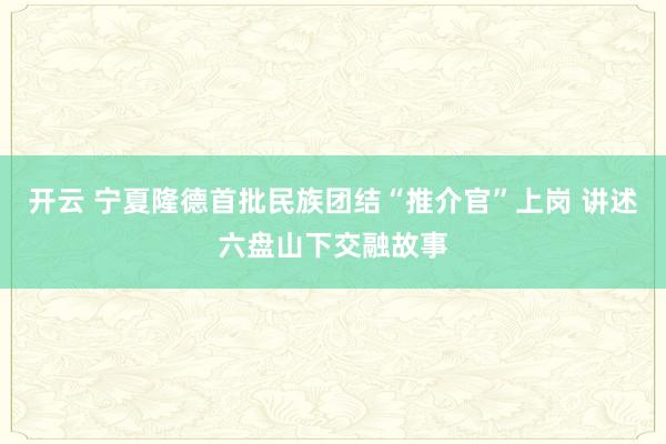 開(kāi)云 寧夏隆德首批民族團(tuán)結(jié)“推介官”上崗 講述六盤(pán)山下交融故事