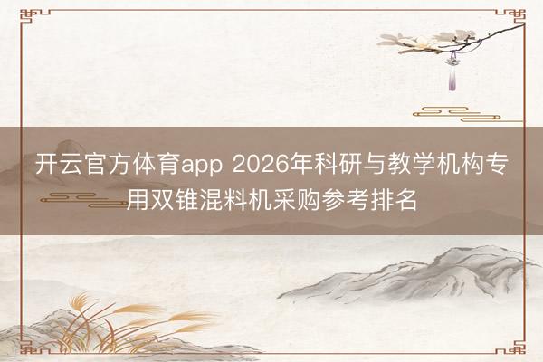 開云官方體育app 2026年科研與教學機構專用雙錐混料機采購參考排名
