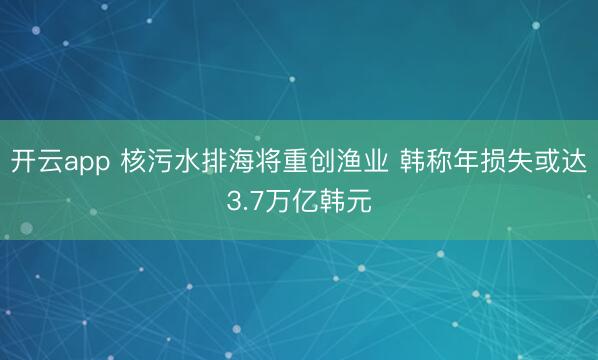 開云app 核污水排海將重創(chuàng)漁業(yè) 韓稱年損失或達(dá)3.7萬(wàn)億韓元