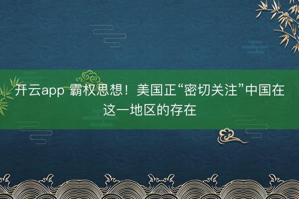 開云app 霸權思想！美國正“密切關注”中國在這一地區的存在