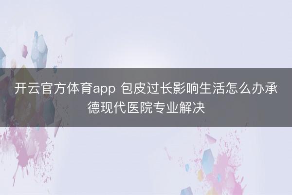 開云官方體育app 包皮過長影響生活怎么辦承德現(xiàn)代醫(yī)院專業(yè)解決