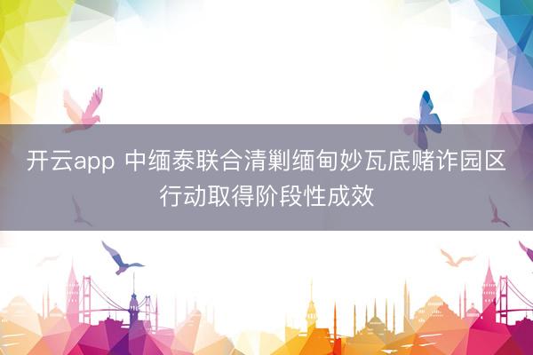 開云app 中緬泰聯合清剿緬甸妙瓦底賭詐園區行動取得階段性成效