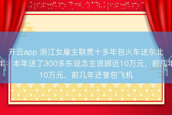 開云app 浙江女雇主聯(lián)貫十多年包火車送東北職工返鄉(xiāng)過年：本年送了300多東說念主浪擲近10萬元，前幾年還曾包飛機(jī)