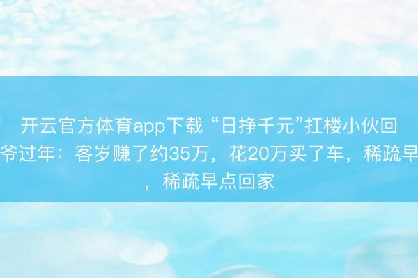 開云官方體育app下載 “日掙千元”扛樓小伙回家陪爺爺過(guò)年：客歲賺了約35萬(wàn)，花20萬(wàn)買了車，稀疏早點(diǎn)回家