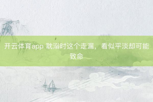 開云體育app 耽溺時這個走漏，看似平淡卻可能致命